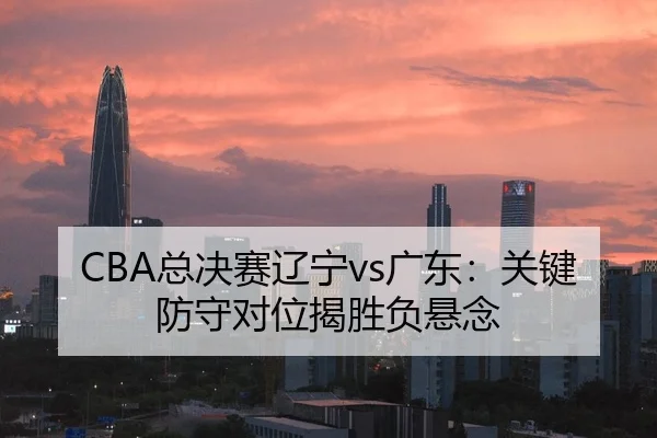 CBA总决赛辽宁vs广东：关键防守对位揭胜负悬念